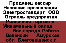 Продавец-кассир › Название организации ­ Электростандарт, ООО › Отрасль предприятия ­ Розничная торговля › Минимальный оклад ­ 22 000 - Все города Работа » Вакансии   . Амурская обл.,Благовещенск г.